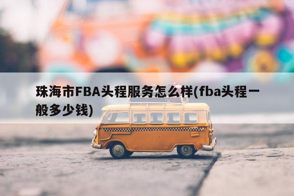 珠海市FBA头程服务怎么样(fba头程一般多少钱)