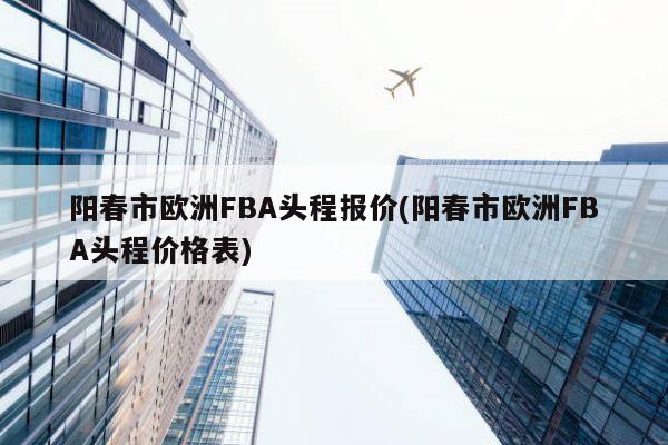 阳春市欧洲FBA头程报价(阳春市欧洲FBA头程价格表)