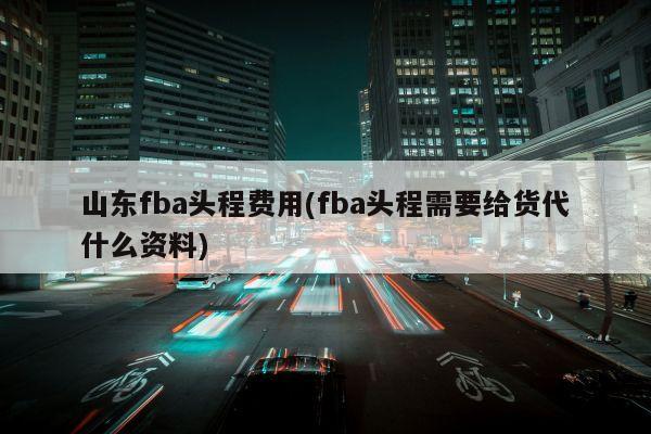 山东fba头程费用(fba头程需要给货代什么资料)