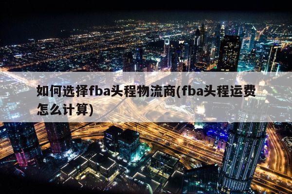 如何选择fba头程物流商(fba头程运费怎么计算)