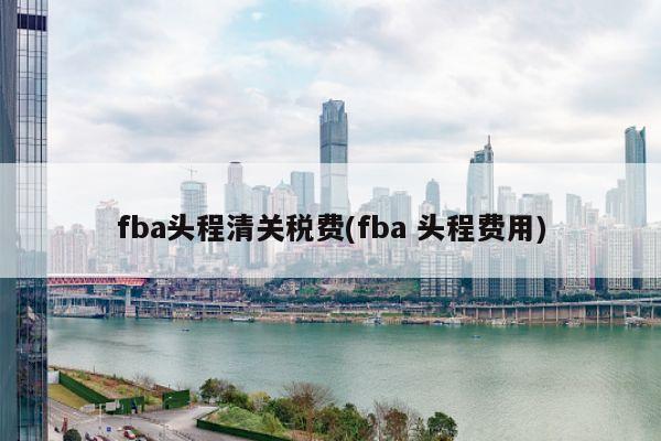 fba头程清关税费(fba 头程费用)