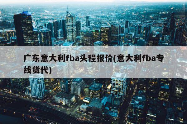 广东意大利fba头程报价(意大利fba专线货代)