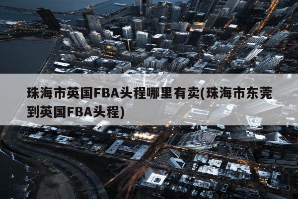 珠海市英国FBA头程哪里有卖(珠海市东莞到英国FBA头程)