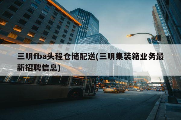 三明fba头程仓储配送(三明集装箱业务最新招聘信息)