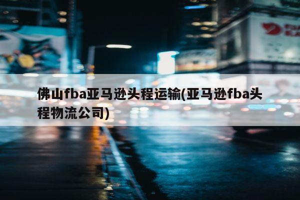 佛山fba亚马逊头程运输(亚马逊fba头程物流公司)