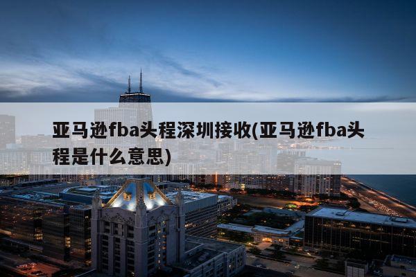 亚马逊fba头程深圳接收(亚马逊fba头程是什么意思)