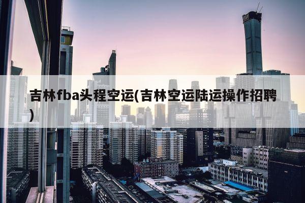 吉林fba头程空运(吉林空运陆运操作招聘)