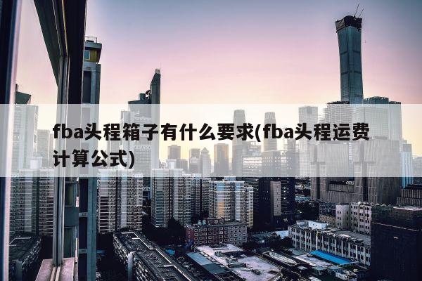 fba头程箱子有什么要求(fba头程运费计算公式)