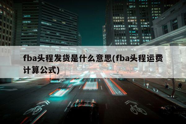 fba头程发货是什么意思(fba头程运费计算公式)