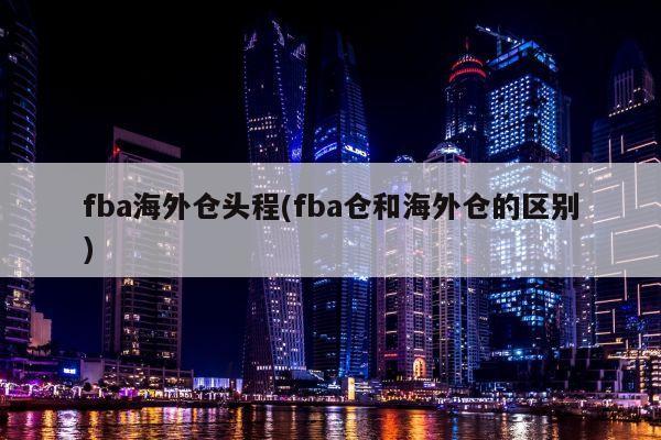 fba海外仓头程(fba仓和海外仓的区别)