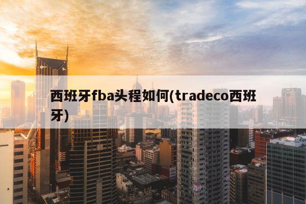 西班牙fba头程如何(tradeco西班牙)