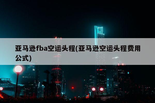 亚马逊fba空运头程(亚马逊空运头程费用公式)