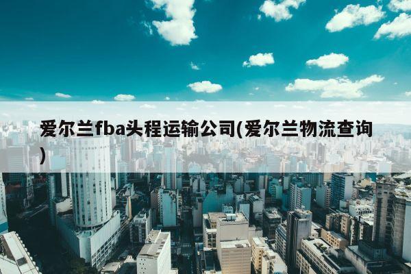 爱尔兰fba头程运输公司(爱尔兰物流查询)