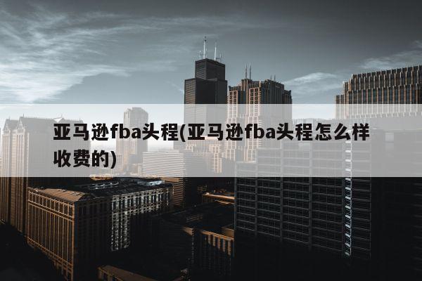 亚马逊fba头程(亚马逊fba头程怎么样收费的)