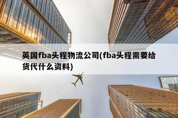 英国fba头程物流公司(fba头程需要给货代什么资料)