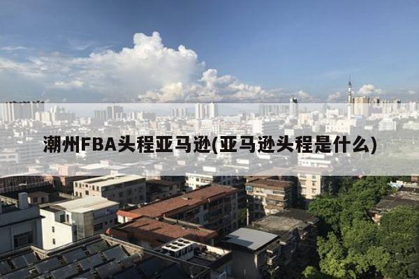 潮州FBA头程亚马逊(亚马逊头程是什么)