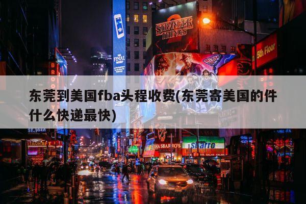 东莞到美国fba头程收费(东莞寄美国的件什么快递最快)