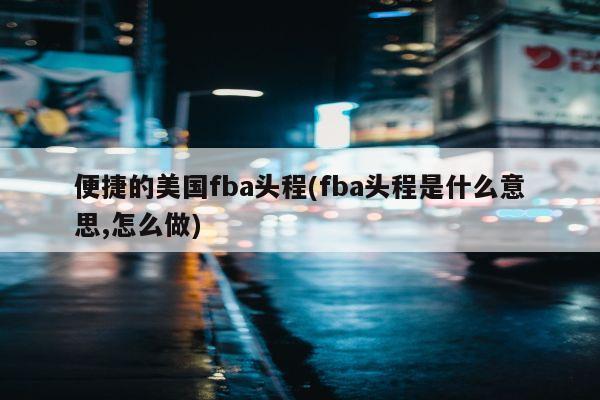 便捷的美国fba头程(fba头程是什么意思,怎么做)