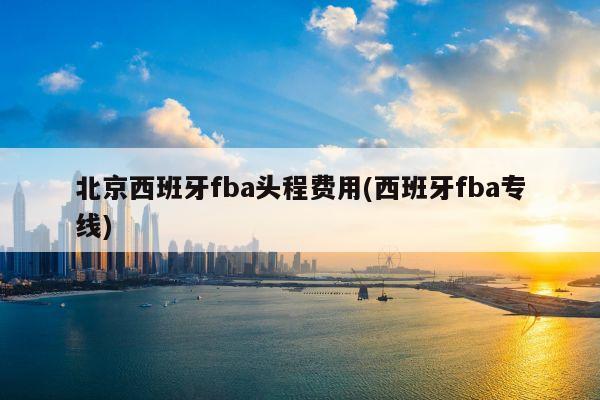 北京西班牙fba头程费用(西班牙fba专线)