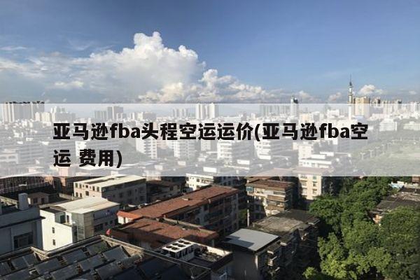 亚马逊fba头程空运运价(亚马逊fba空运 费用)