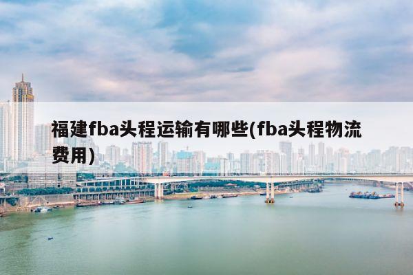 福建fba头程运输有哪些(fba头程物流费用)