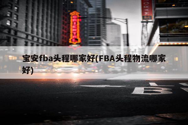 宝安fba头程哪家好(FBA头程物流哪家好)