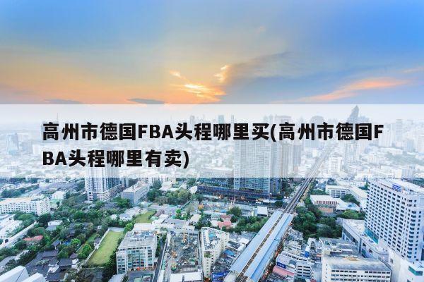 高州市德国FBA头程哪里买(高州市德国FBA头程哪里有卖)