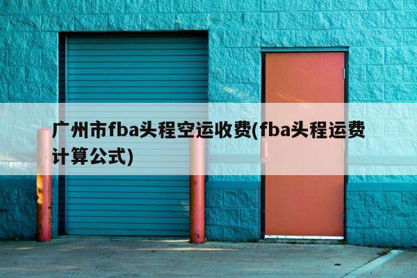 广州市fba头程空运收费(fba头程运费计算公式)