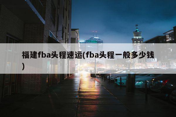 福建fba头程速运(fba头程一般多少钱)