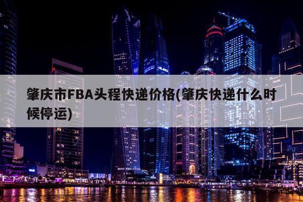 肇庆市FBA头程快递价格(肇庆快递什么时候停运)