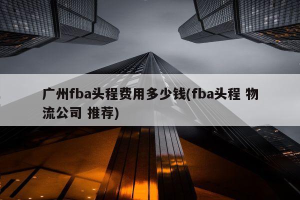 广州fba头程费用多少钱(fba头程 物流公司 推荐)