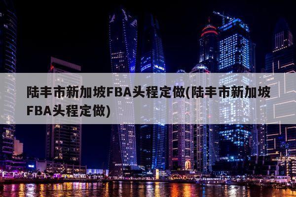 陆丰市新加坡FBA头程定做(陆丰市新加坡FBA头程定做)