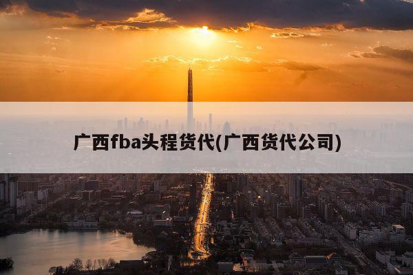 广西fba头程货代(广西货代公司)