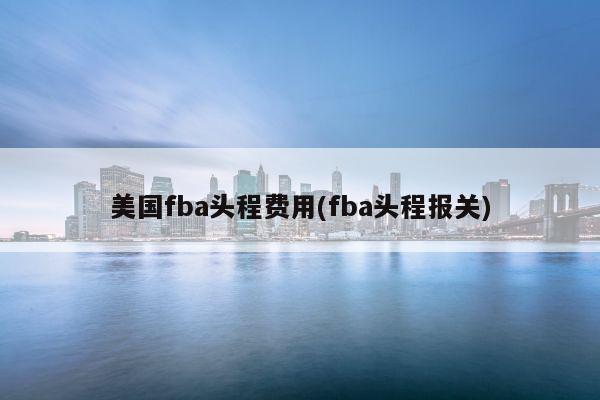 美国fba头程费用(fba头程报关)