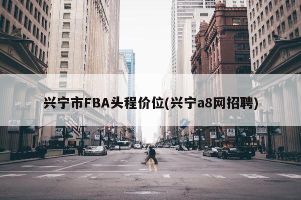 兴宁市FBA头程价位(兴宁a8网招聘)