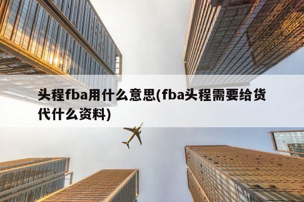 头程fba用什么意思(fba头程需要给货代什么资料)