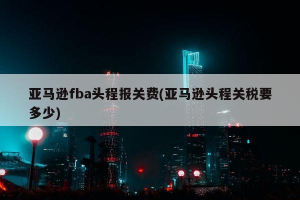 亚马逊fba头程报关费(亚马逊头程关税要多少)