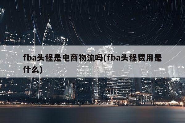 fba头程是电商物流吗(fba头程费用是什么)