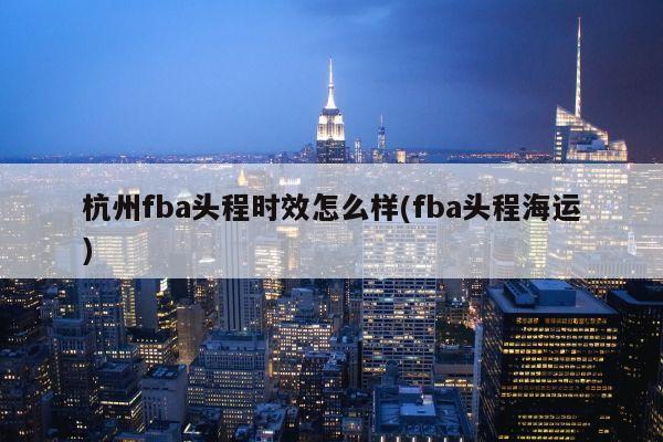 杭州fba头程时效怎么样(fba头程海运)