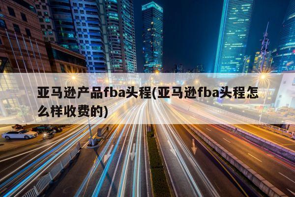 亚马逊产品fba头程(亚马逊fba头程怎么样收费的)