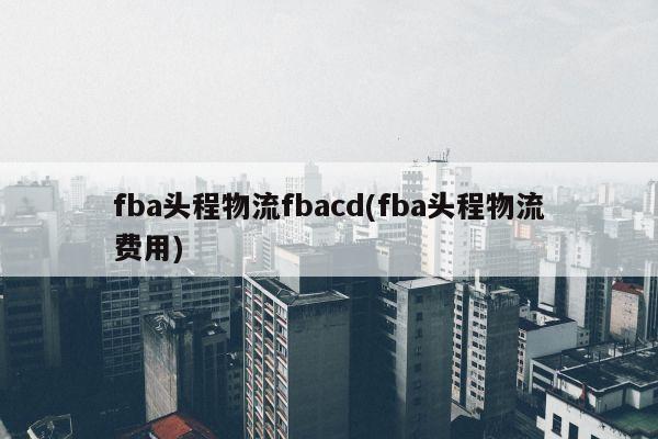 fba头程物流fbacd(fba头程物流费用)