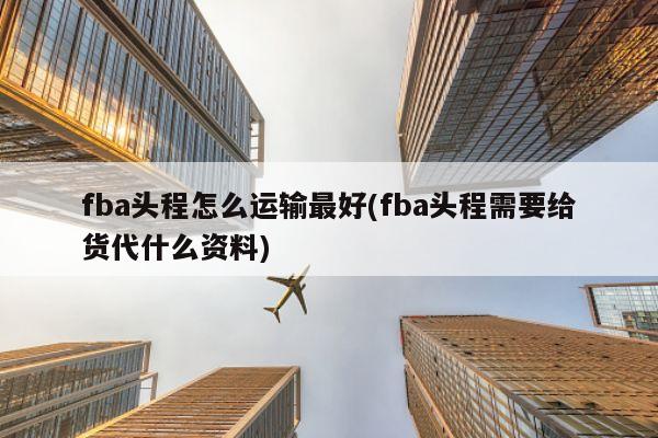 fba头程怎么运输最好(fba头程需要给货代什么资料)