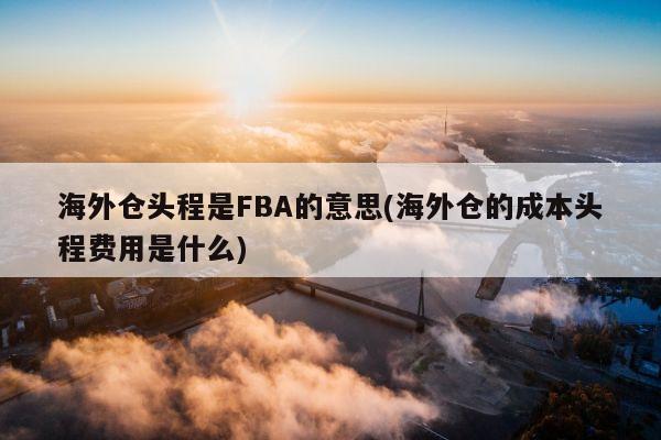 海外仓头程是FBA的意思(海外仓的成本头程费用是什么)