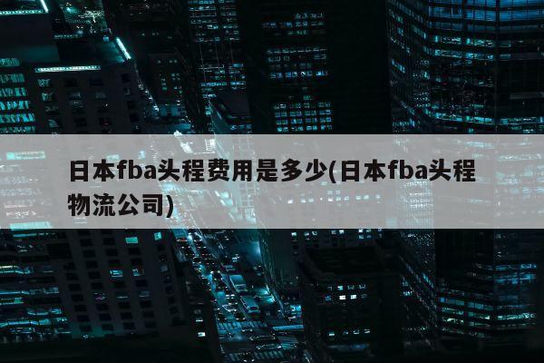 日本fba头程费用是多少(日本fba头程物流公司)