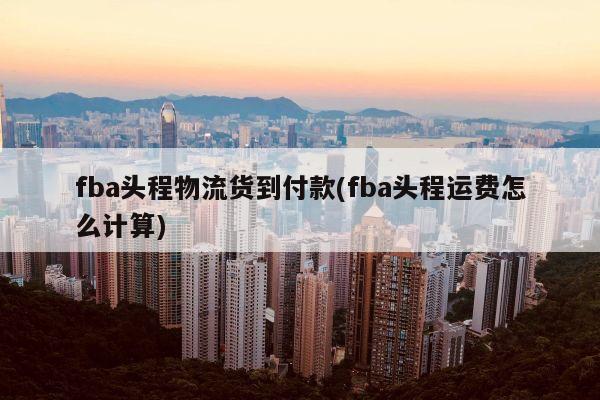 fba头程物流货到付款(fba头程运费怎么计算)