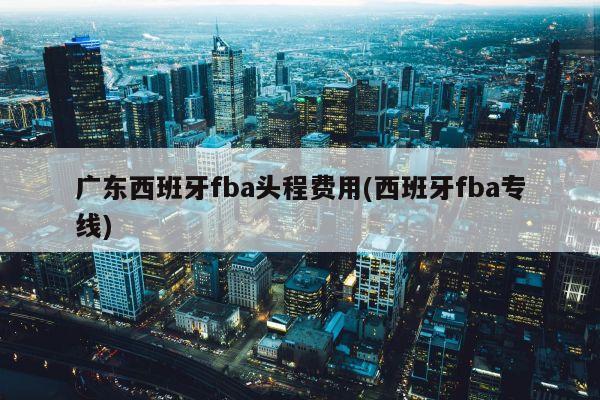 广东西班牙fba头程费用(西班牙fba专线)