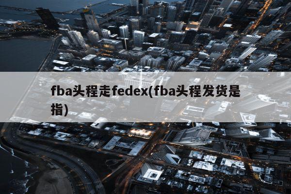 fba头程走fedex(fba头程发货是指)