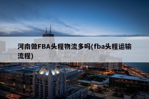 河南做FBA头程物流多吗(fba头程运输流程)