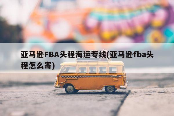 亚马逊FBA头程海运专线(亚马逊fba头程怎么寄)