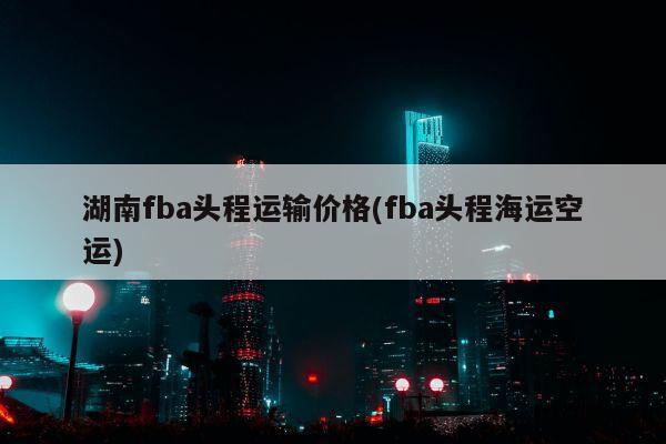 湖南fba头程运输价格(fba头程海运空运)